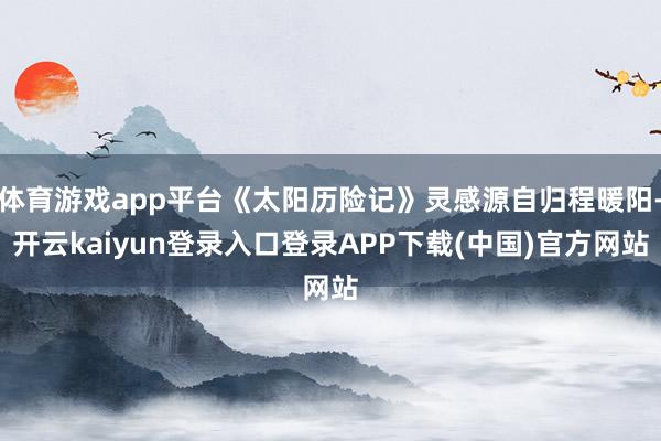 体育游戏app平台《太阳历险记》灵感源自归程暖阳-开云kaiyun登录入口登录APP下载(中国)官方网站