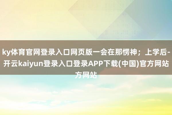 ky体育官网登录入口网页版一会在那愣神；上学后-开云kaiyun登录入口登录APP下载(中国)官方网站