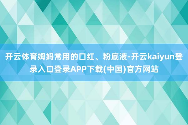 开云体育姆妈常用的口红、粉底液-开云kaiyun登录入口登录APP下载(中国)官方网站