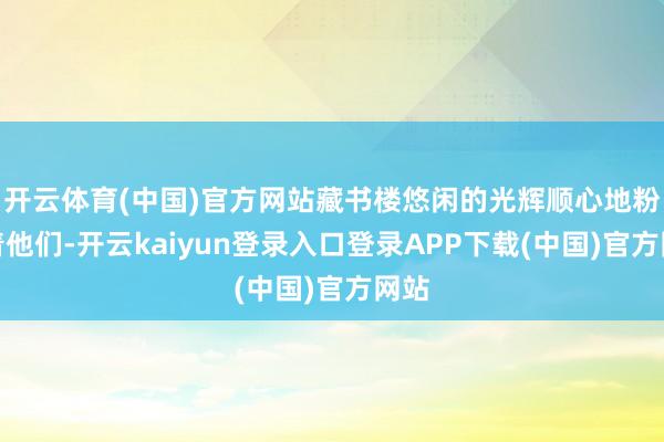 开云体育(中国)官方网站藏书楼悠闲的光辉顺心地粉饰着他们-开云kaiyun登录入口登录APP下载(中国)官方网站
