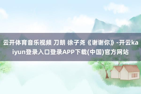 云开体育音乐视频 刀朗 徐子尧《谢谢你》-开云kaiyun登录入口登录APP下载(中国)官方网站