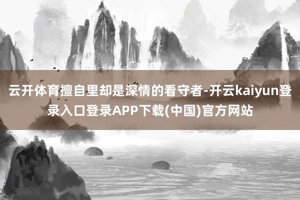 云开体育擅自里却是深情的看守者-开云kaiyun登录入口登录APP下载(中国)官方网站