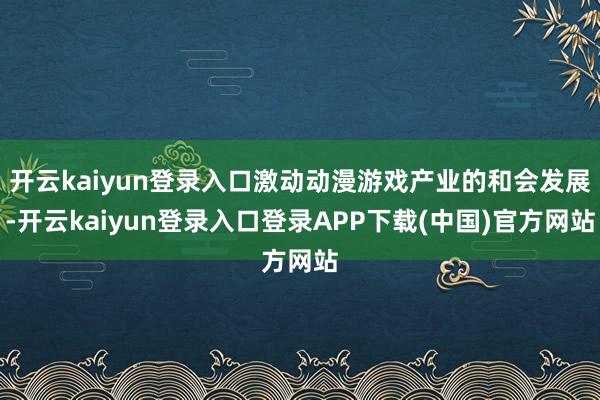 开云kaiyun登录入口激动动漫游戏产业的和会发展-开云kaiyun登录入口登录APP下载(中国)官方网站