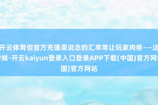 开云体育但官方充值渠说念的汇率常让玩家肉疼——这时候-开云kaiyun登录入口登录APP下载(中国)官方网站
