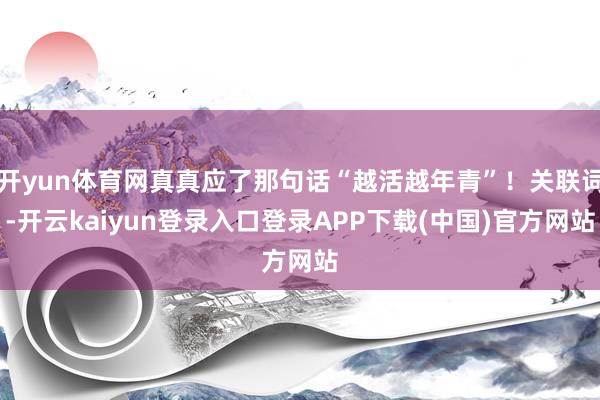 开yun体育网真真应了那句话“越活越年青”！关联词-开云kaiyun登录入口登录APP下载(中国)官方网站