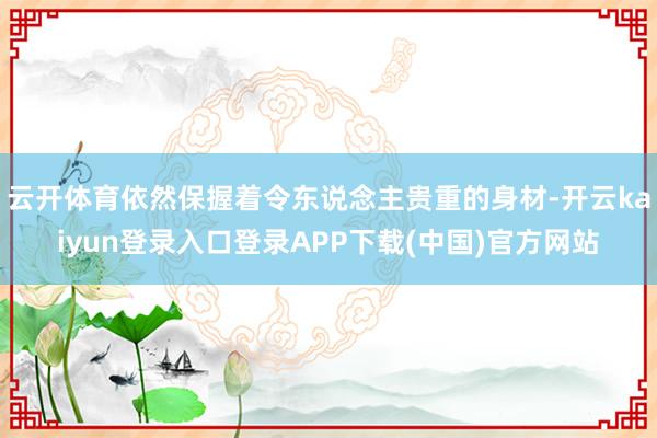 云开体育依然保握着令东说念主贵重的身材-开云kaiyun登录入口登录APP下载(中国)官方网站