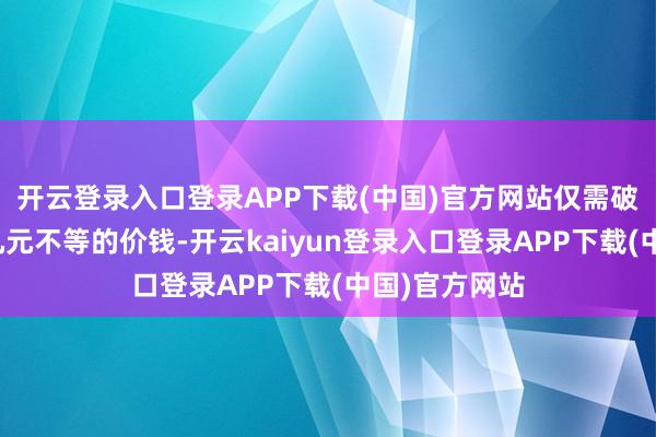 开云登录入口登录APP下载(中国)官方网站仅需破耗几元到十几元不等的价钱-开云kaiyun登录入口登录APP下载(中国)官方网站