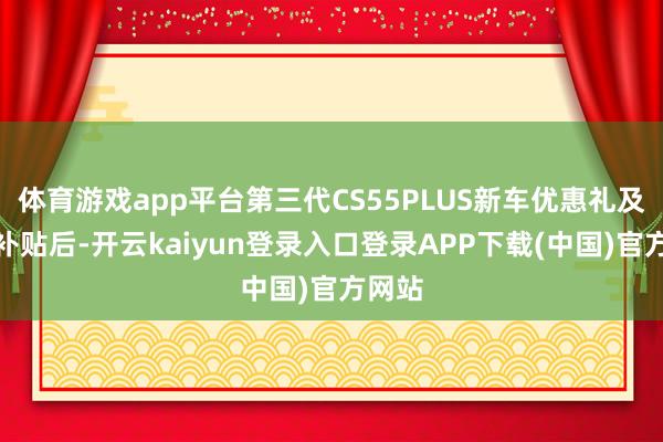 体育游戏app平台第三代CS55PLUS新车优惠礼及双重补贴后-开云kaiyun登录入口登录APP下载(中国)官方网站