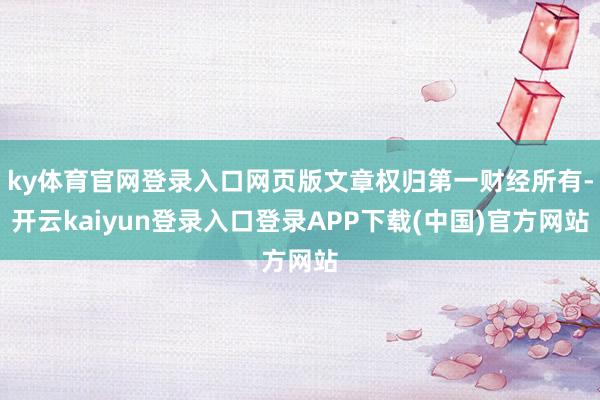 ky体育官网登录入口网页版文章权归第一财经所有-开云kaiyun登录入口登录APP下载(中国)官方网站
