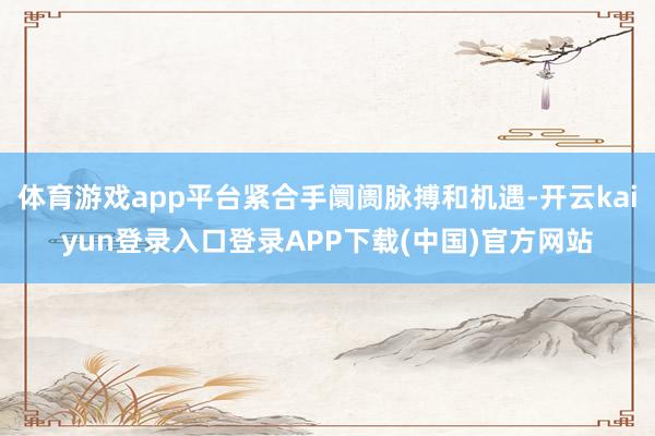 体育游戏app平台紧合手阛阓脉搏和机遇-开云kaiyun登录入口登录APP下载(中国)官方网站