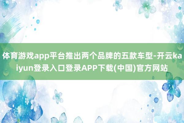 体育游戏app平台推出两个品牌的五款车型-开云kaiyun登录入口登录APP下载(中国)官方网站