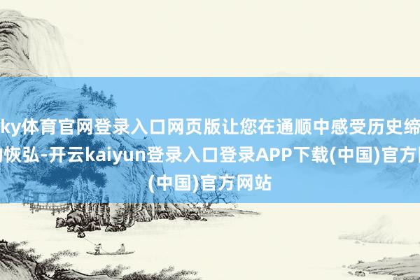 ky体育官网登录入口网页版让您在通顺中感受历史缔造的恢弘-开云kaiyun登录入口登录APP下载(中国)官方网站