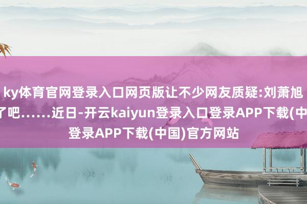 ky体育官网登录入口网页版让不少网友质疑:刘萧旭也太不简洁了吧……近日-开云kaiyun登录入口登录APP下载(中国)官方网站