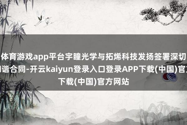 体育游戏app平台宇瞳光学与拓烯科技发扬签署深切计谋和谐合同-开云kaiyun登录入口登录APP下载(中国)官方网站