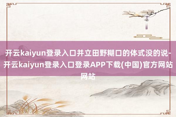 开云kaiyun登录入口并立田野糊口的体式没的说-开云kaiyun登录入口登录APP下载(中国)官方网站