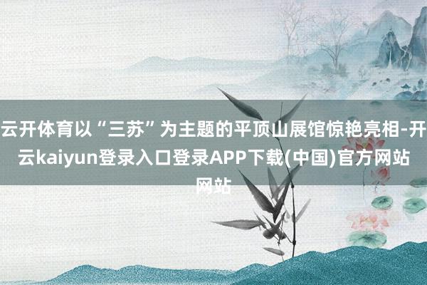 云开体育以“三苏”为主题的平顶山展馆惊艳亮相-开云kaiyun登录入口登录APP下载(中国)官方网站