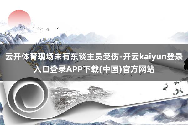 云开体育现场未有东谈主员受伤-开云kaiyun登录入口登录APP下载(中国)官方网站