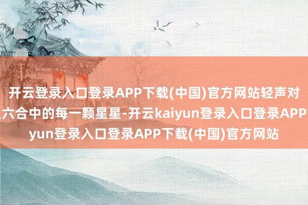 开云登录入口登录APP下载(中国)官方网站轻声对她说:“就像这遍及六合中的每一颗星星-开云kaiyun登录入口登录APP下载(中国)官方网站