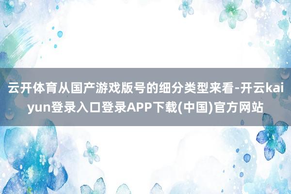 云开体育从国产游戏版号的细分类型来看-开云kaiyun登录入口登录APP下载(中国)官方网站