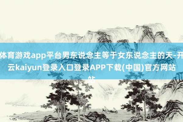 体育游戏app平台男东说念主等于女东说念主的天-开云kaiyun登录入口登录APP下载(中国)官方网站