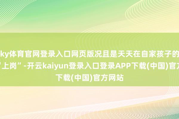 ky体育官网登录入口网页版况且是天天在自家孩子的班里“上岗”-开云kaiyun登录入口登录APP下载(中国)官方网站