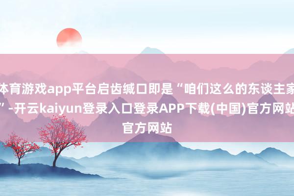 体育游戏app平台启齿缄口即是“咱们这么的东谈主家”-开云kaiyun登录入口登录APP下载(中国)官方网站