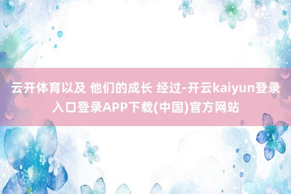云开体育以及 他们的成长 经过-开云kaiyun登录入口登录APP下载(中国)官方网站