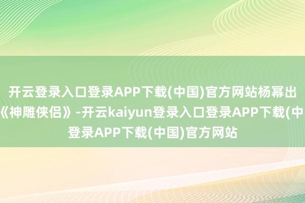 开云登录入口登录APP下载(中国)官方网站杨幂出演了电视剧《神雕侠侣》-开云kaiyun登录入口登录APP下载(中国)官方网站