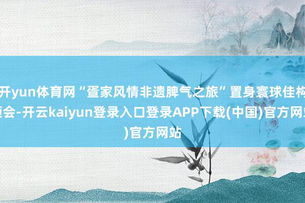 开yun体育网“疍家风情非遗脾气之旅”置身寰球佳构领会-开云kaiyun登录入口登录APP下载(中国)官方网站