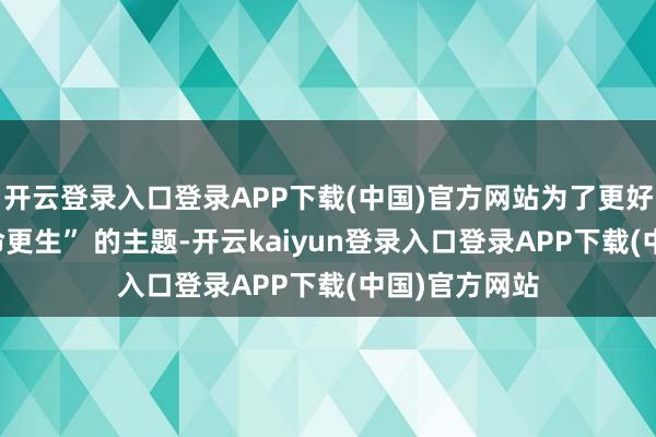 开云登录入口登录APP下载(中国)官方网站为了更好地呈现 “生命更生” 的主题-开云kaiyun登录入口登录APP下载(中国)官方网站