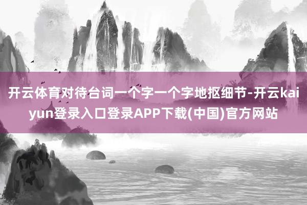 开云体育对待台词一个字一个字地抠细节-开云kaiyun登录入口登录APP下载(中国)官方网站