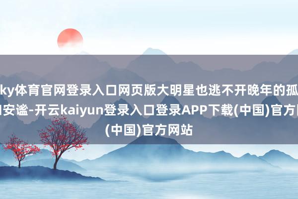 ky体育官网登录入口网页版大明星也逃不开晚年的孤单和安谧-开云kaiyun登录入口登录APP下载(中国)官方网站