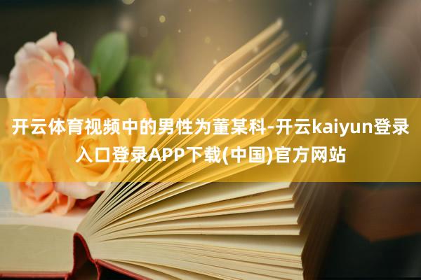 开云体育视频中的男性为董某科-开云kaiyun登录入口登录APP下载(中国)官方网站