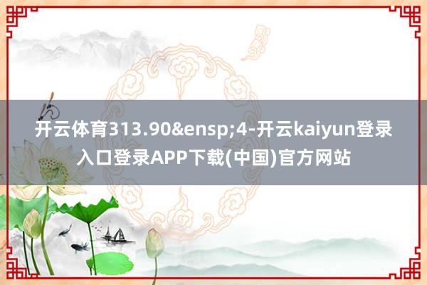 开云体育313.90 4-开云kaiyun登录入口登录APP下载(中国)官方网站