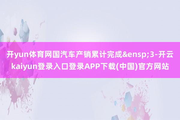 开yun体育网国汽车产销累计完成 3-开云kaiyun登录入口登录APP下载(中国)官方网站