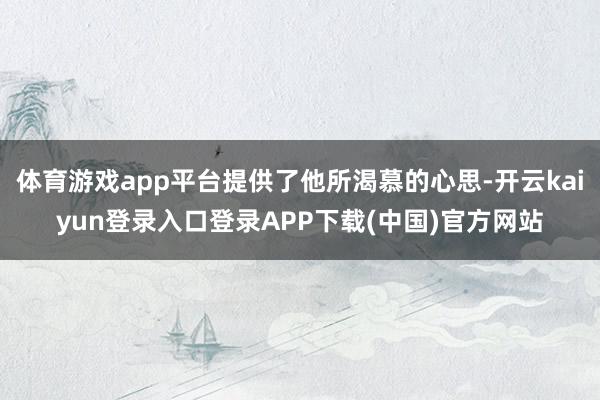 体育游戏app平台提供了他所渴慕的心思-开云kaiyun登录入口登录APP下载(中国)官方网站