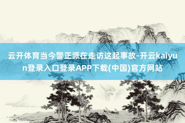 云开体育当今警正派在走访这起事故-开云kaiyun登录入口登录APP下载(中国)官方网站