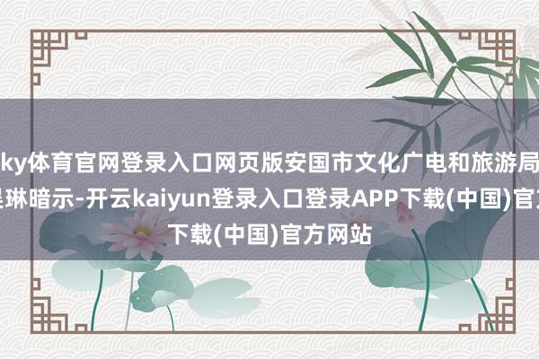 ky体育官网登录入口网页版安国市文化广电和旅游局局长吴琳暗示-开云kaiyun登录入口登录APP下载(中国)官方网站
