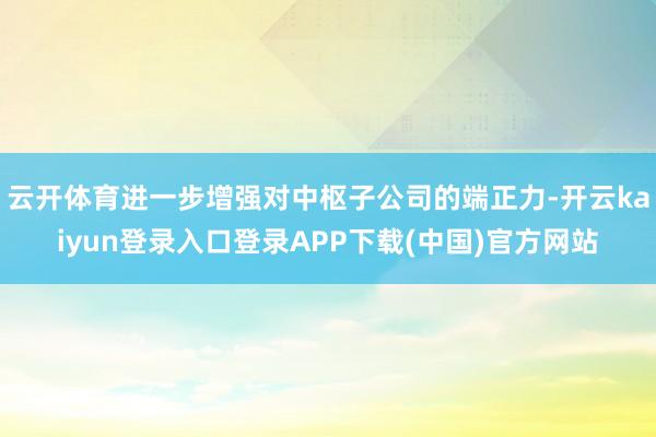 云开体育进一步增强对中枢子公司的端正力-开云kaiyun登录入口登录APP下载(中国)官方网站