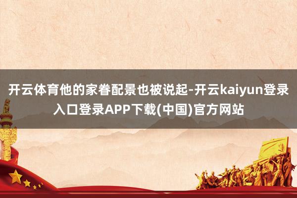 开云体育他的家眷配景也被说起-开云kaiyun登录入口登录APP下载(中国)官方网站