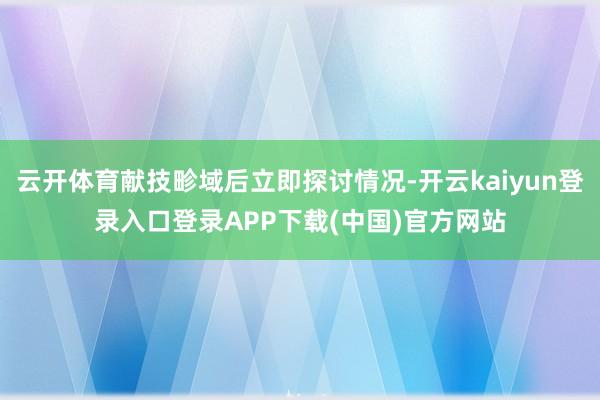 云开体育献技畛域后立即探讨情况-开云kaiyun登录入口登录APP下载(中国)官方网站
