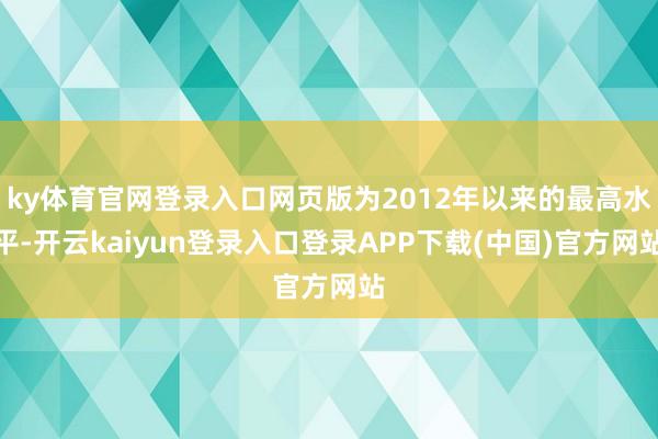ky体育官网登录入口网页版为2012年以来的最高水平-开云kaiyun登录入口登录APP下载(中国)官方网站