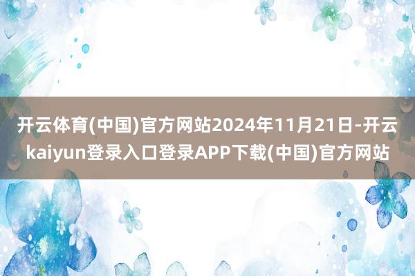 开云体育(中国)官方网站2024年11月21日-开云kaiyun登录入口登录APP下载(中国)官方网站