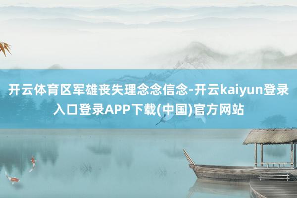开云体育区军雄丧失理念念信念-开云kaiyun登录入口登录APP下载(中国)官方网站