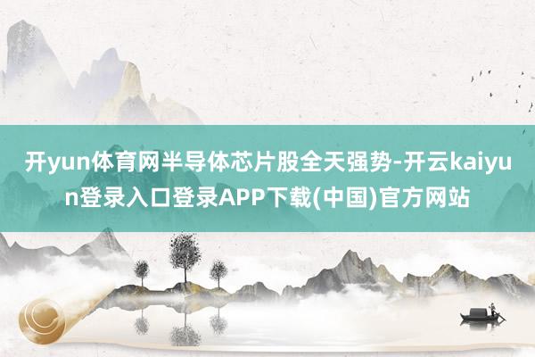 开yun体育网半导体芯片股全天强势-开云kaiyun登录入口登录APP下载(中国)官方网站