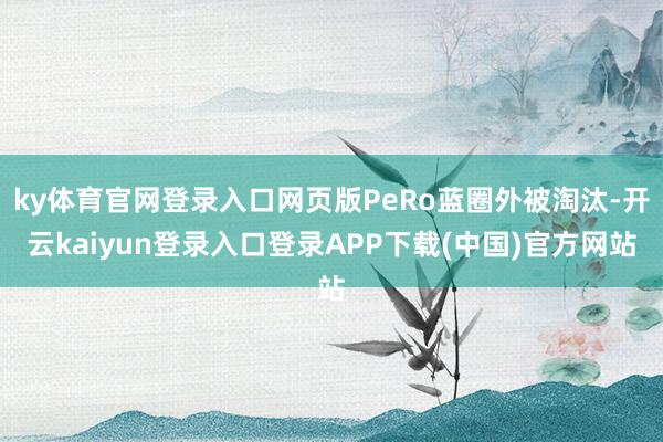 ky体育官网登录入口网页版PeRo蓝圈外被淘汰-开云kaiyun登录入口登录APP下载(中国)官方网站