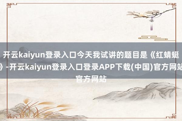 开云kaiyun登录入口今天我试讲的题目是《红蜻蜓》-开云kaiyun登录入口登录APP下载(中国)官方网站