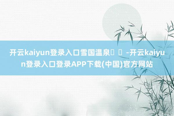 开云kaiyun登录入口雪国温泉♨️-开云kaiyun登录入口登录APP下载(中国)官方网站