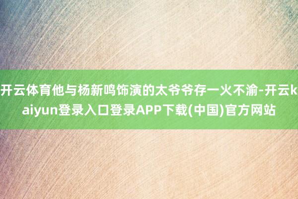 开云体育他与杨新鸣饰演的太爷爷存一火不渝-开云kaiyun登录入口登录APP下载(中国)官方网站