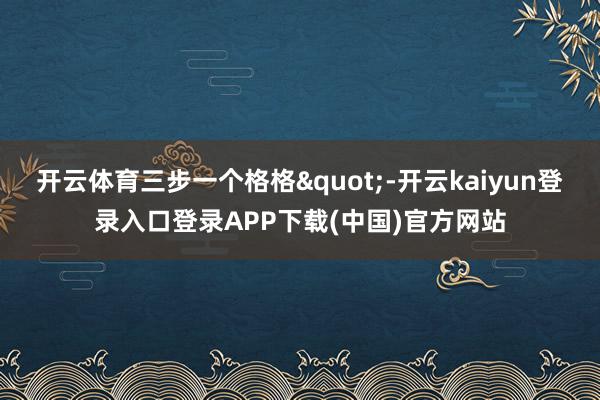 开云体育三步一个格格"-开云kaiyun登录入口登录APP下载(中国)官方网站